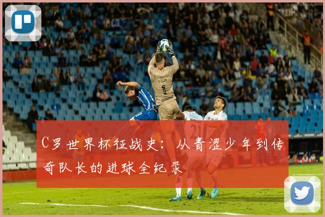 C罗世界杯征战史:从青涩少年到传奇队长的进球全纪录