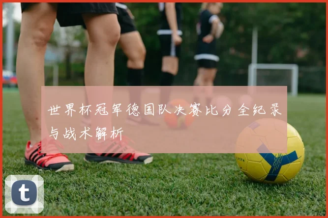 世界杯冠军德国队决赛比分全纪录与战术解析