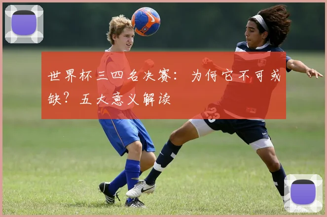 世界杯三四名决赛:为何它不可或缺?五大意义解读