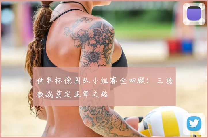 世界杯德国队小组赛全回顾:三场激战奠定亚军之路
