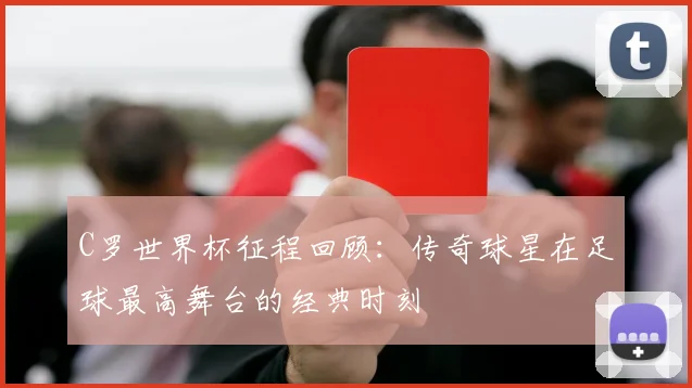 C罗世界杯征程回顾:传奇球星在足球最高舞台的经典时刻
