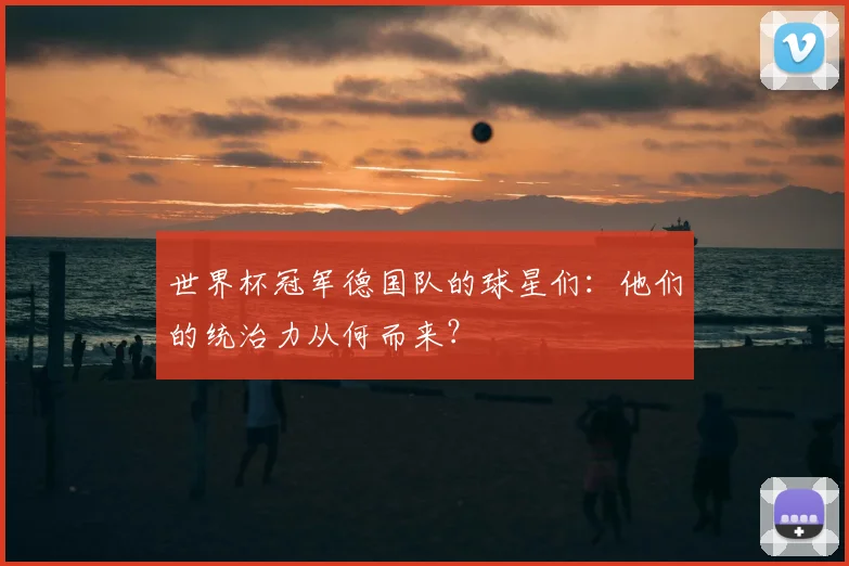 世界杯冠军德国队的球星们:他们的统治力从何而来?