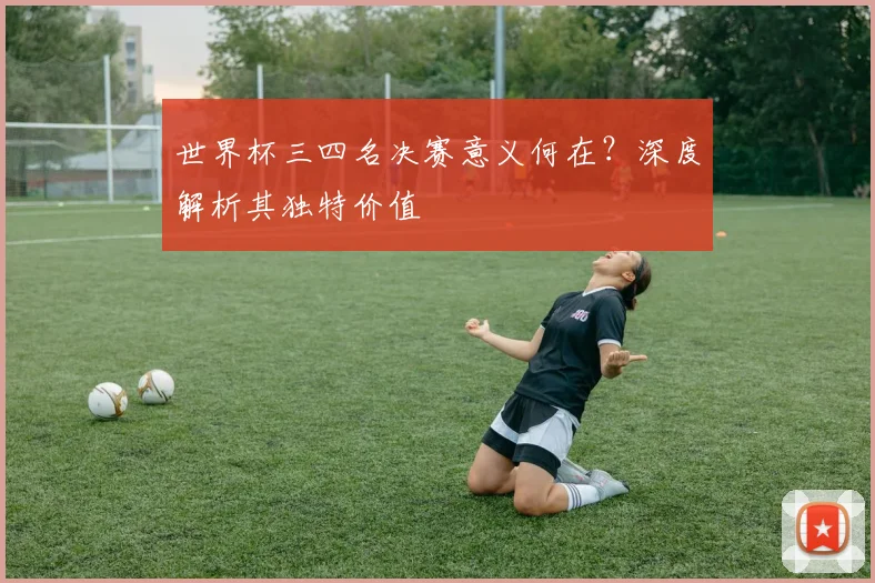 世界杯三四名决赛意义何在?深度解析其独特价值