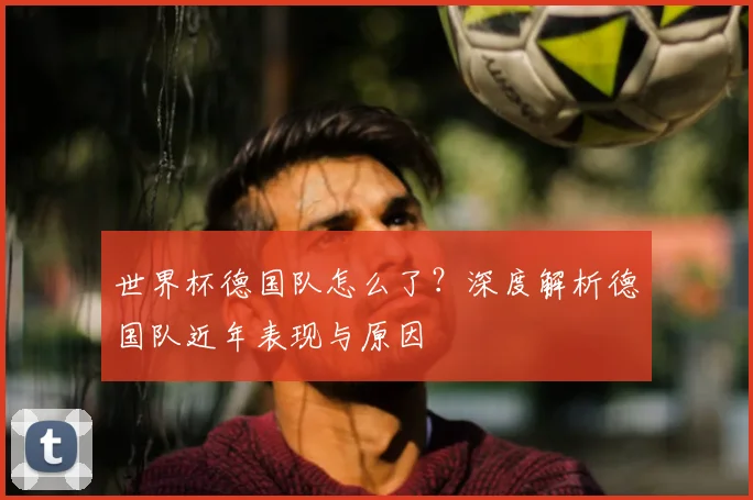 世界杯德国队怎么了?深度解析德国队近年表现与原因