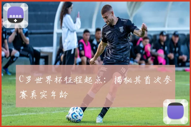 C罗世界杯征程起点:揭秘其首次参赛真实年龄