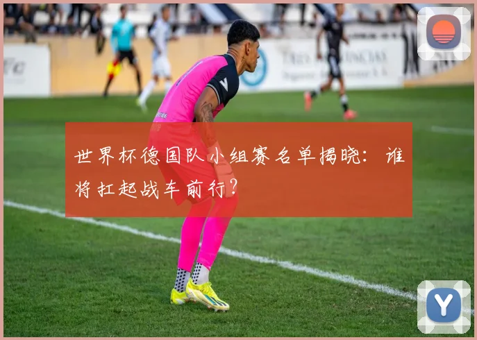 世界杯德国队小组赛名单揭晓:谁将扛起战车前行?