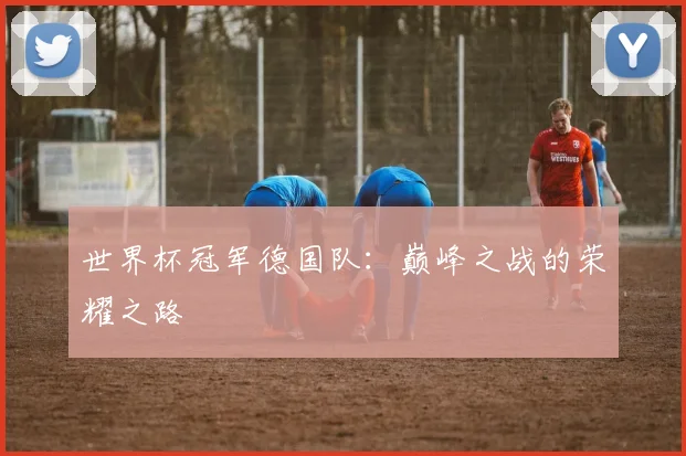 世界杯冠军德国队:巅峰之战的荣耀之路