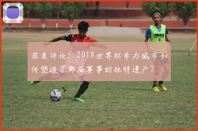 深度评论：2018世界杯举办城市如何塑造了那届赛事的独特遗产？