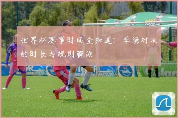 世界杯赛事时间全知道：单场对决的时长与规则解读