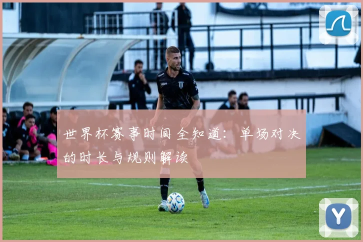 世界杯赛事时间全知道:单场对决的时长与规则解读