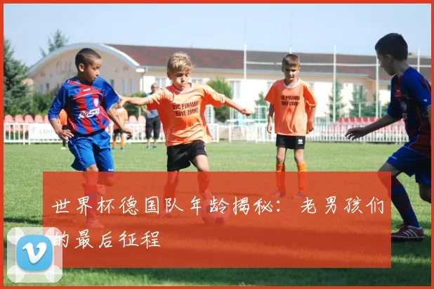 世界杯德国队年龄揭秘:老男孩们的最后征程